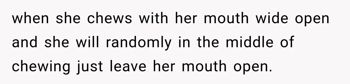 when she chews with her mouth wide open and she will randomly in the middle of chewing just leave her mouth open.
