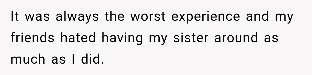It was always the worst experience and my friends hated having my sister around as much as I did.