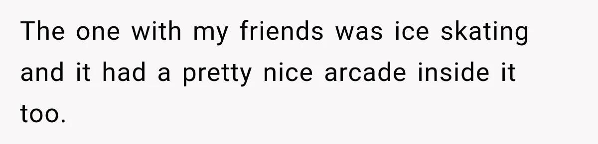 The one with my friends was ice skating and it had a pretty nice arcade inside it too.