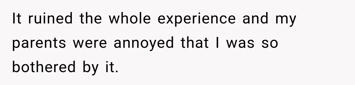 It ruined the whole experience and my parents were annoyed that I was so bothered by it.