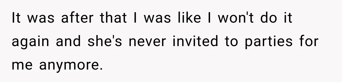 It was after that I was like I won't do it again and she's never invited to parties for me anymore.