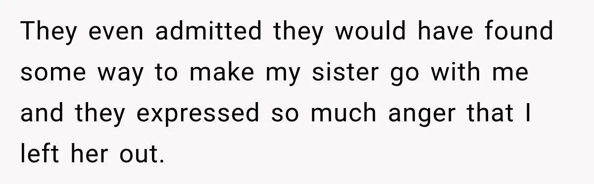 They even admitted they would have found some way to make my sister go with me and they expressed so much anger that I left her out.
