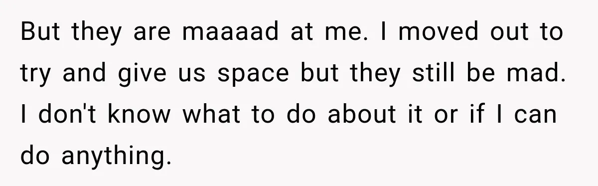 But they are maaaad at me. I moved out to try and give us space but they still be mad. I don't know what to do about it or if...