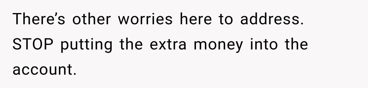There’s other worries here to address. STOP putting the extra money into the account.