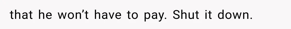 that he won’t have to pay. Shut it down.