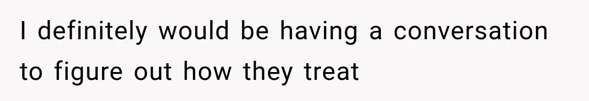I definitely would be having a conversation to figure out how they treat