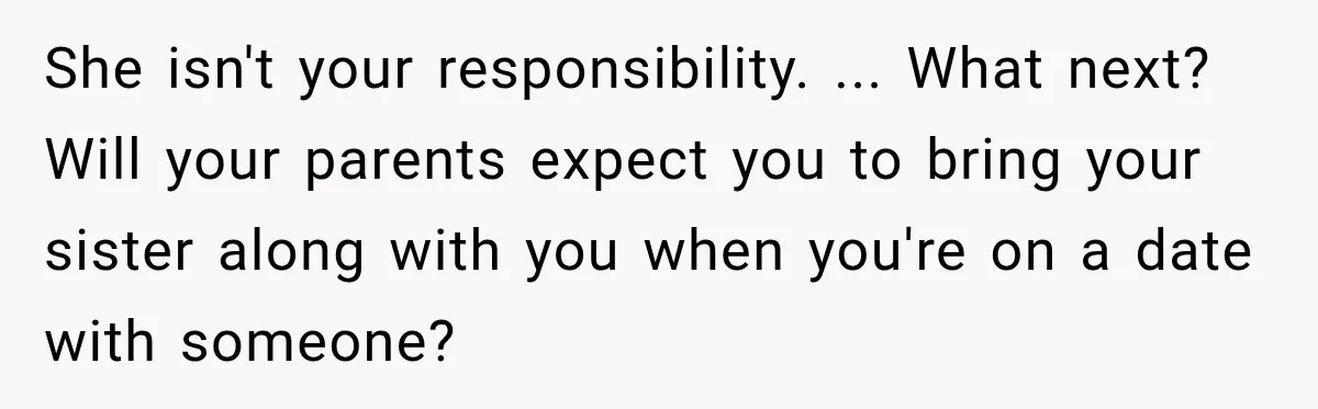 She isn't your responsibility. ... What next? Will your parents expect you to bring your sister along with you when you're on a date with someone?