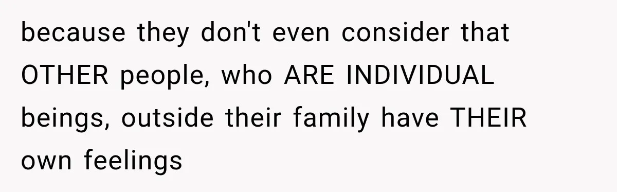 because they don't even consider that OTHER people, who ARE INDIVIDUAL beings, outside their family have THEIR own feelings
