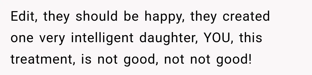 Edit, they should be happy, they created one very intelligent daughter, YOU, this treatment, is not good, not not good!