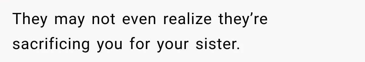 They may not even realize they’re sacrificing you for your sister.