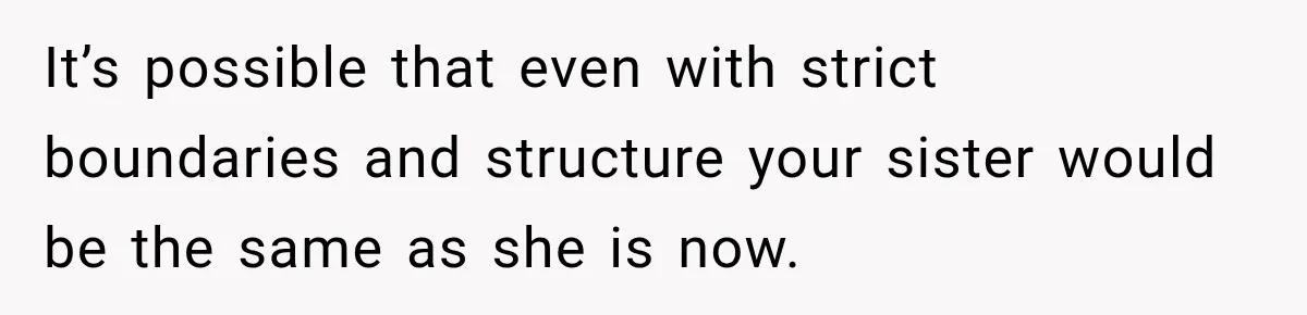 It’s possible that even with strict boundaries and structure your sister would be the same as she is now.