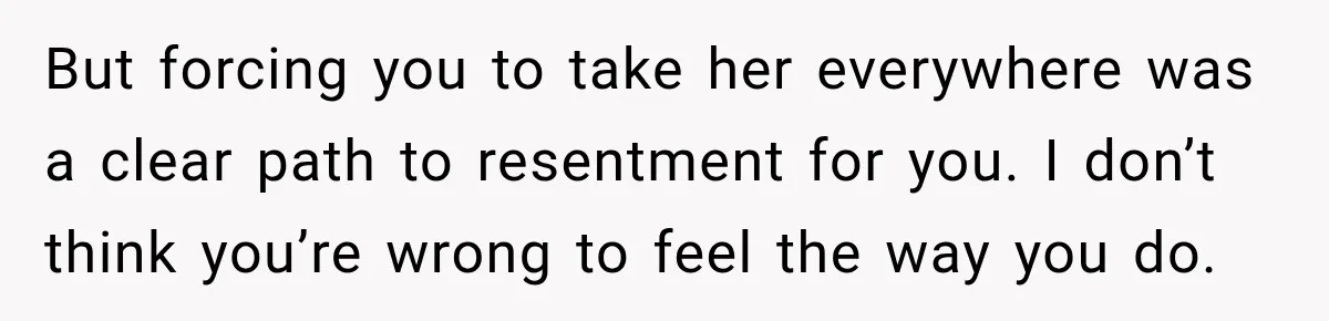 But forcing you to take her everywhere was a clear path to resentment for you. I don’t think you’re wrong to feel the way you do.