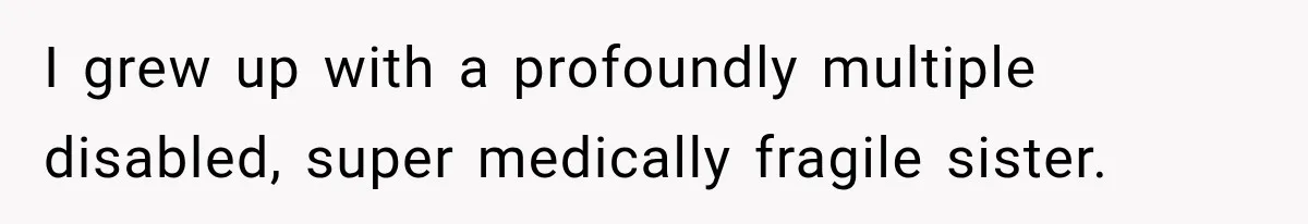 I grew up with a profoundly multiple disabled, super medically fragile sister.