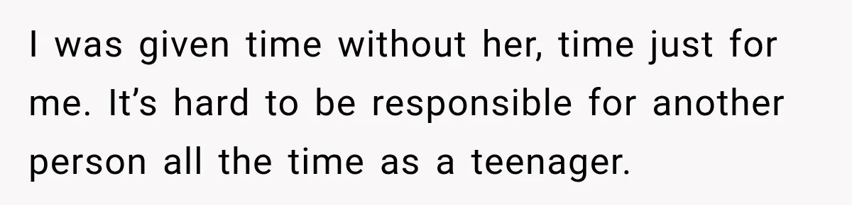 I was given time without her, time just for me. It’s hard to be responsible for another person all the time as a teenager.