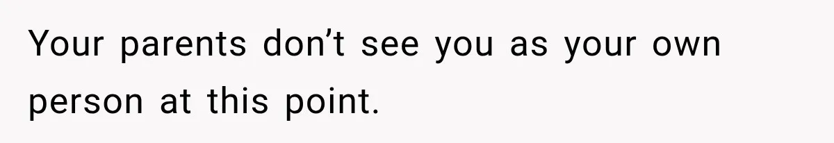 Your parents don’t see you as your own person at this point.
