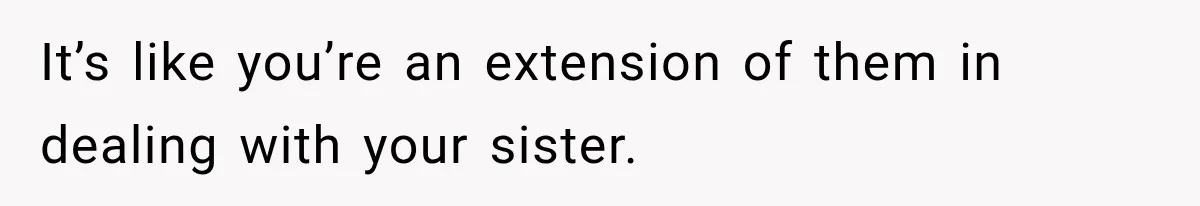 It’s like you’re an extension of them in dealing with your sister.