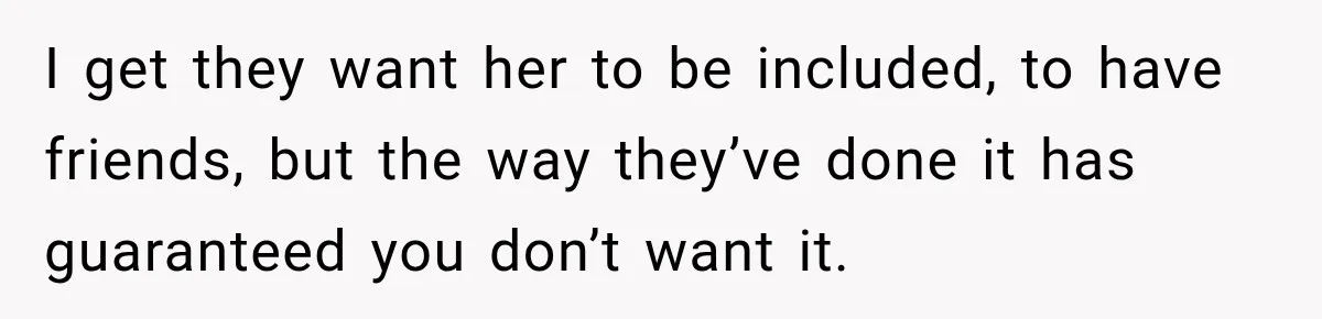I get they want her to be included, to have friends, but the way they’ve done it has guaranteed you don’t want it.
