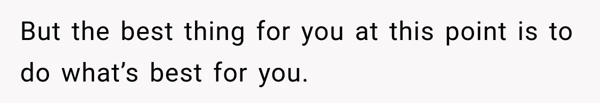 But the best thing for you at this point is to do what’s best for you.