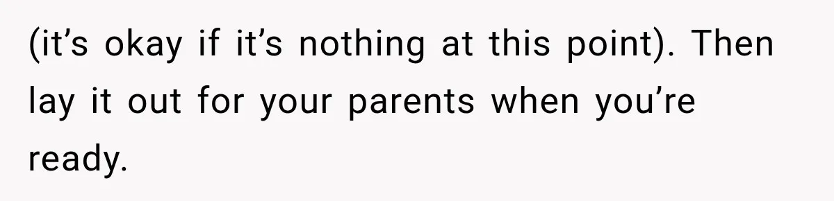 (it’s okay if it’s nothing at this point). Then lay it out for your parents when you’re ready.
