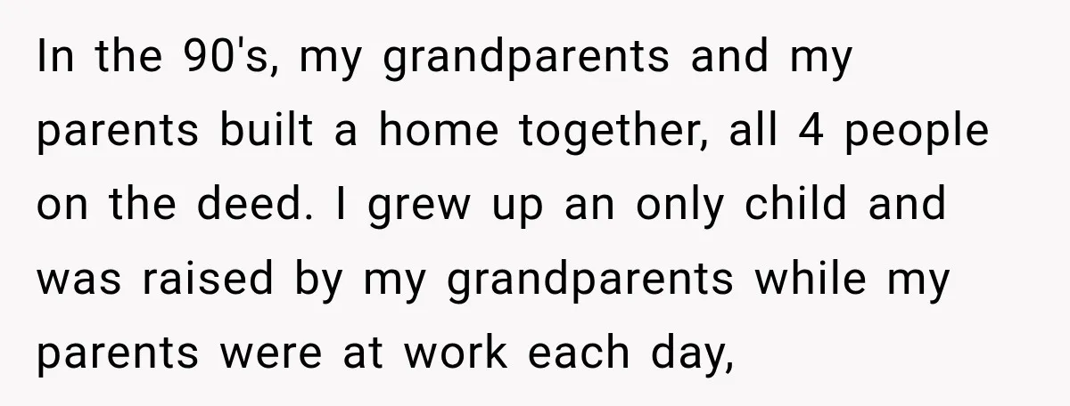 In the 90's, my grandparents and my parents built a home together, all 4 people on the deed. I grew up an only child and was raised by my grandparents...