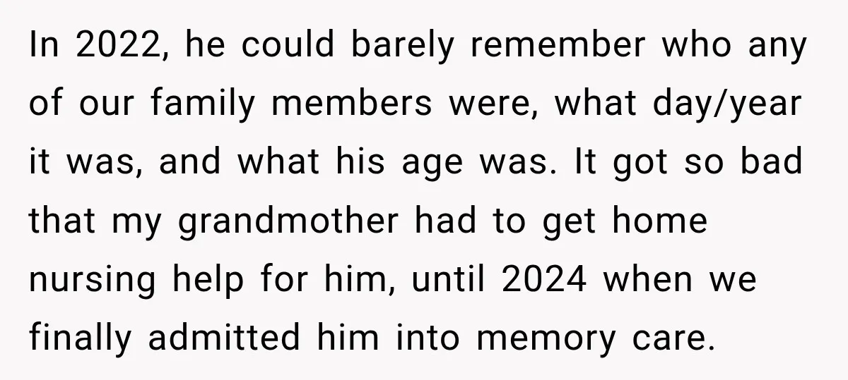 In 2022, he could barely remember who any of our family members were, what day/year it was, and what his age was. It got so bad that my grandmother had...