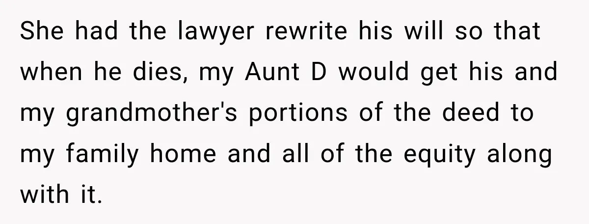 She had the lawyer rewrite his will so that when he dies, my Aunt D would get his and my grandmother's portions of the deed to my family home and...