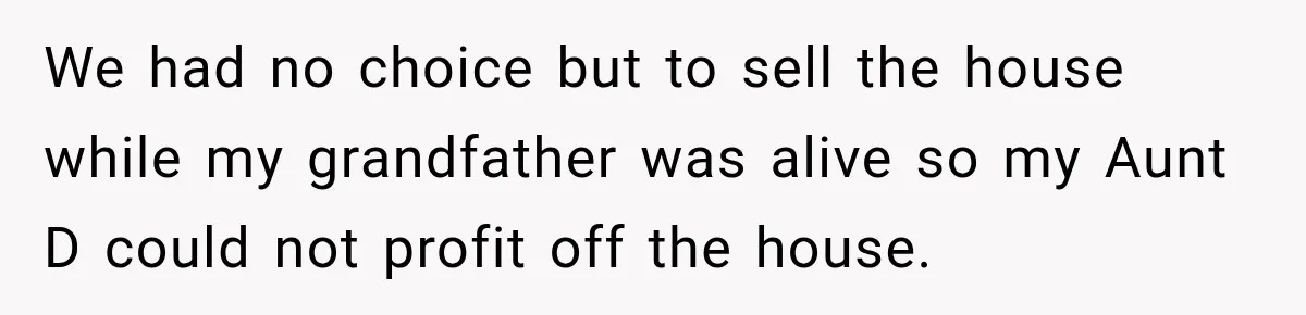 We had no choice but to sell the house while my grandfather was alive so my Aunt D could not profit off the house.