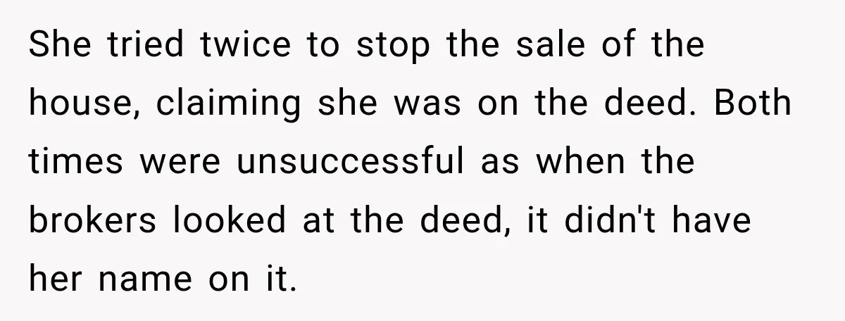 She tried twice to stop the sale of the house, claiming she was on the deed. Both times were unsuccessful as when the brokers looked at the deed, it didn't...