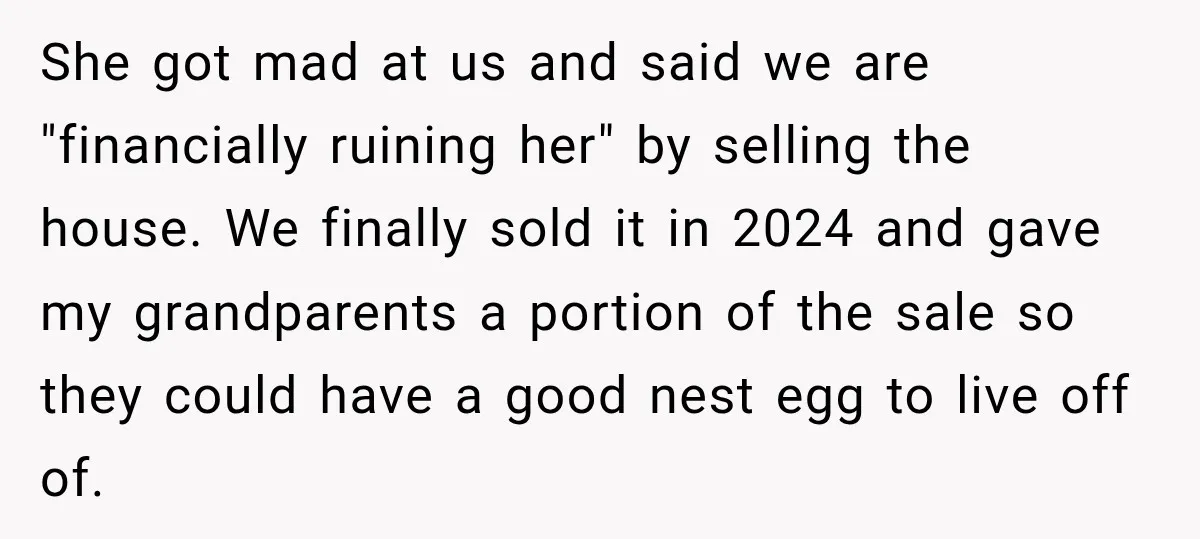 She got mad at us and said we are "financially ruining her" by selling the house. We finally sold it in 2024 and gave my grandparents a portion of the...