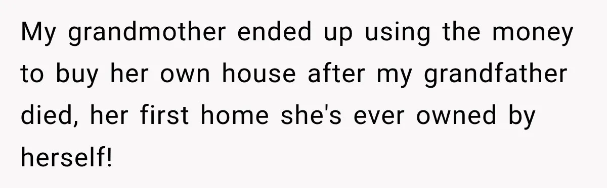My grandmother ended up using the money to buy her own house after my grandfather died, her first home she's ever owned by herself!