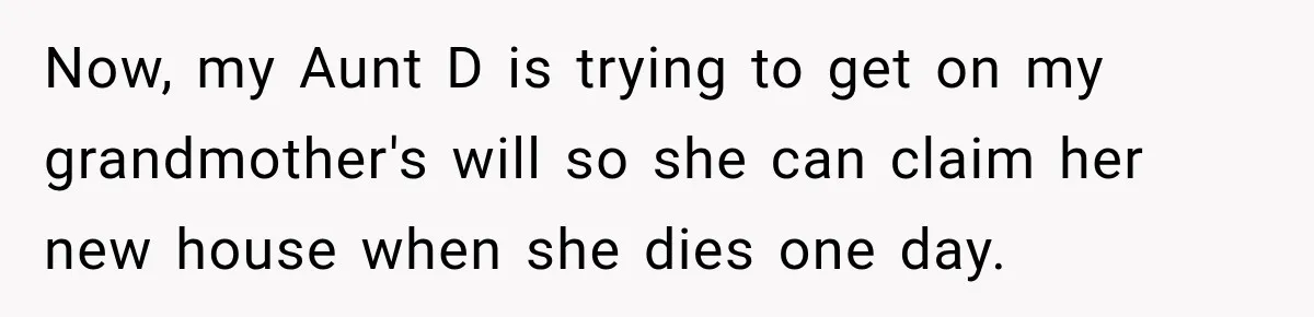 Now, my Aunt D is trying to get on my grandmother's will so she can claim her new house when she dies one day.