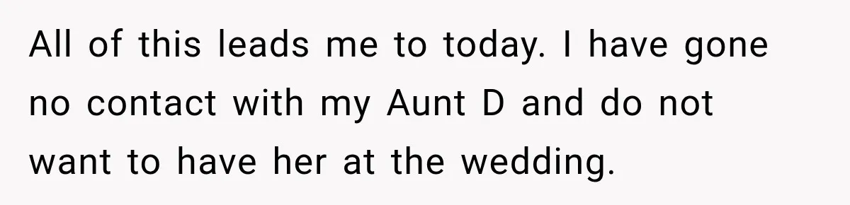 All of this leads me to today. I have gone no contact with my Aunt D and do not want to have her at the wedding.