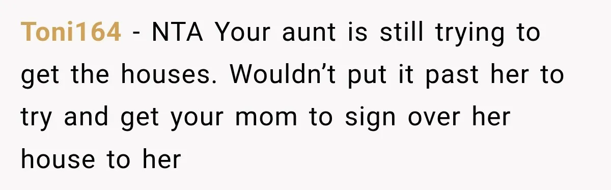 Toni164 − NTA Your aunt is still trying to get the houses. Wouldn’t put it past her to try and get your mom to sign over her house to her