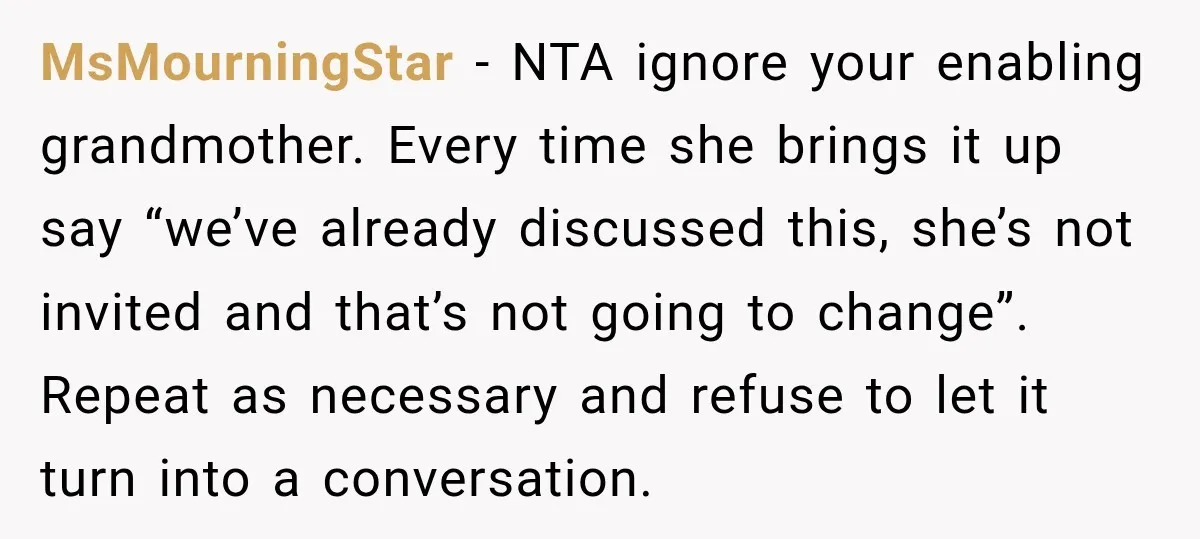 MsMourningStar − NTA ignore your enabling grandmother. Every time she brings it up say “we’ve already discussed this, she’s not invited and that’s not going to change”. Repeat as necessary...