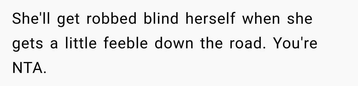 She'll get robbed blind herself when she gets a little feeble down the road. You're NTA.
