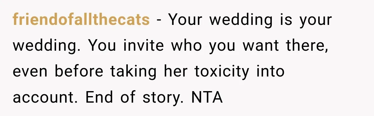friendofallthecats − Your wedding is your wedding. You invite who you want there, even before taking her toxicity into account. End of story. NTA