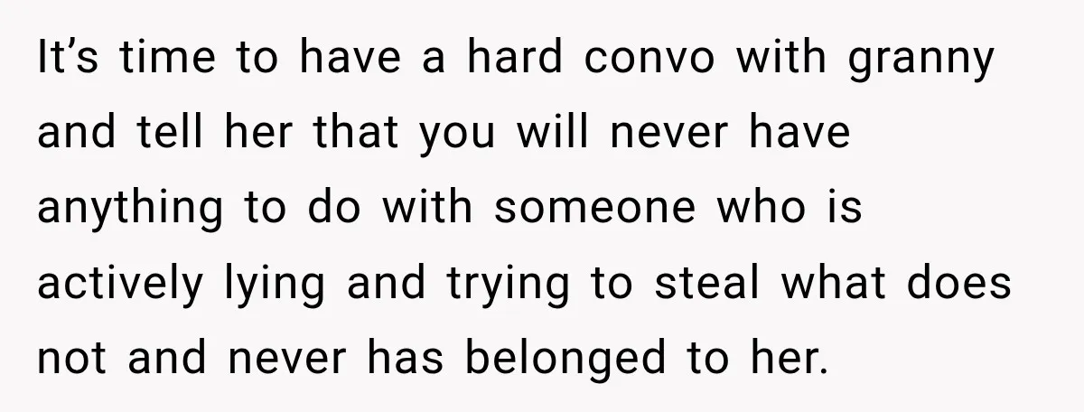 It’s time to have a hard convo with granny and tell her that you will never have anything to do with someone who is actively lying and trying to steal...