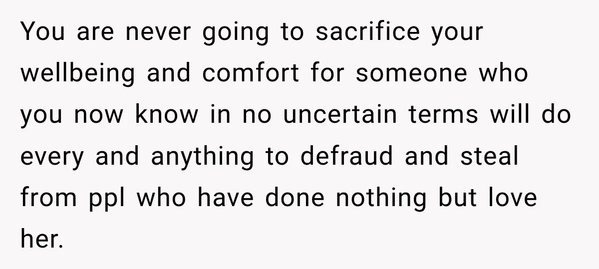 You are never going to sacrifice your wellbeing and comfort for someone who you now know in no uncertain terms will do every and anything to defraud and steal from...