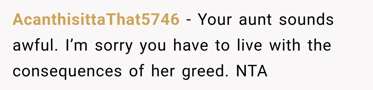 AcanthisittaThat5746 − Your aunt sounds awful. I’m sorry you have to live with the consequences of her greed. NTA