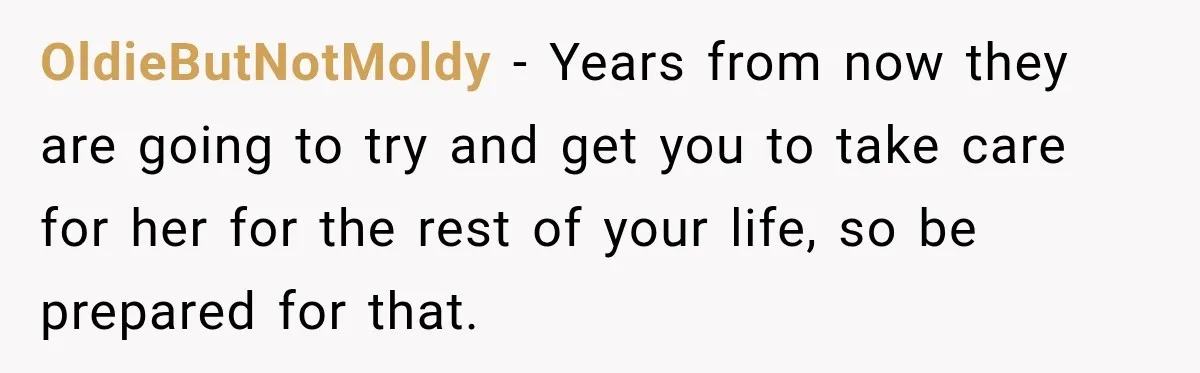 OldieButNotMoldy − Years from now they are going to try and get you to take care for her for the rest of your life, so be prepared for that.