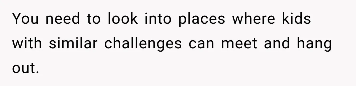 You need to look into places where kids with similar challenges can meet and hang out.