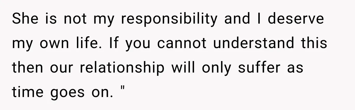 She is not my responsibility and I deserve my own life. If you cannot understand this then our relationship will only suffer as time goes on. "