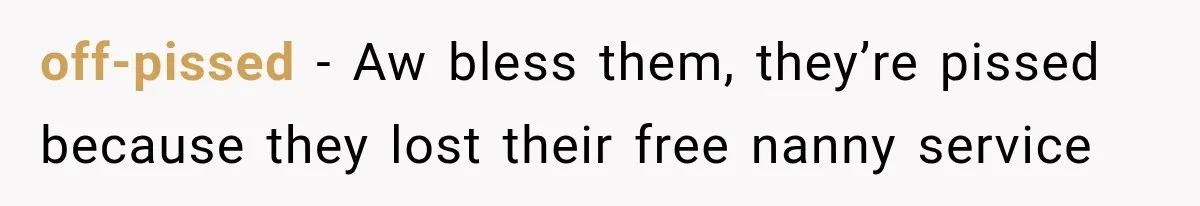 off-pissed − Aw bless them, they’re pissed because they lost their free nanny service