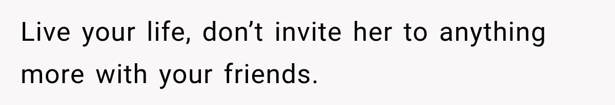 Live your life, don’t invite her to anything more with your friends.
