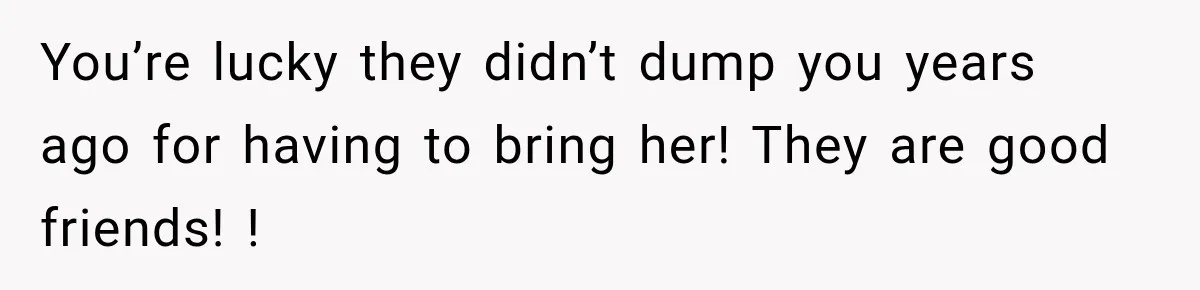 You’re lucky they didn’t dump you years ago for having to bring her! They are good friends! !