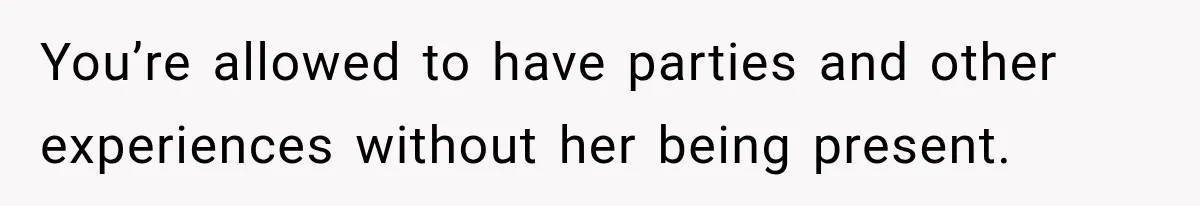 You’re allowed to have parties and other experiences without her being present.