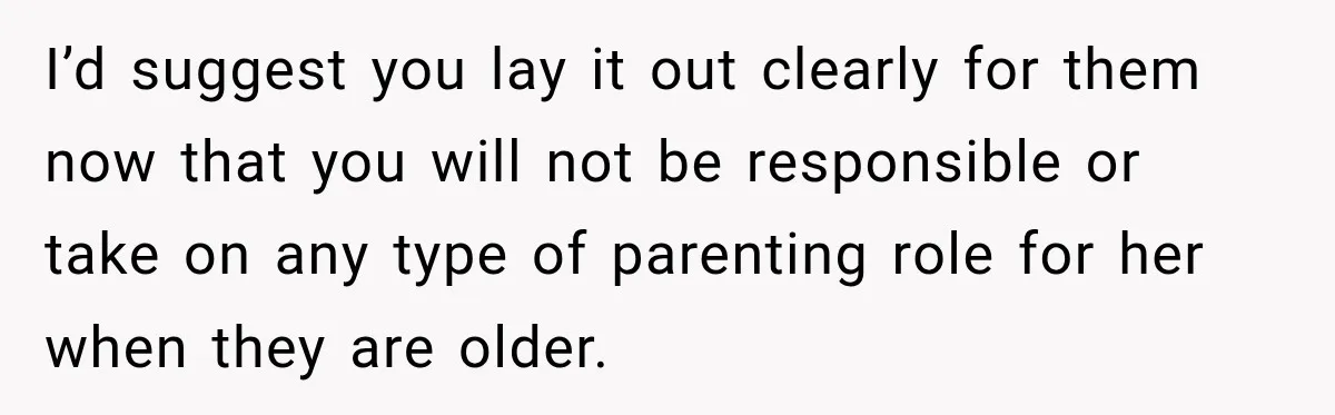 I’d suggest you lay it out clearly for them now that you will not be responsible or take on any type of parenting role for her when they are older.