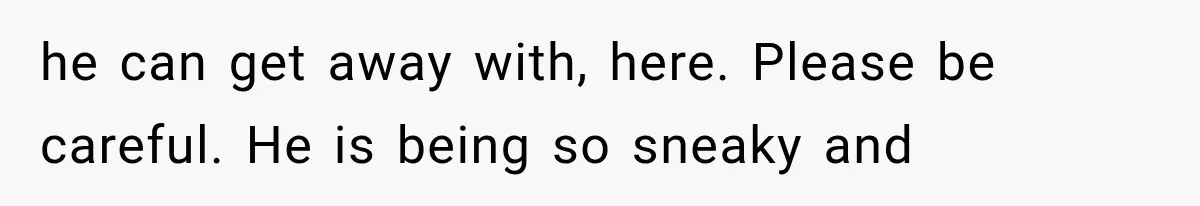 he can get away with, here. Please be careful. He is being so sneaky and