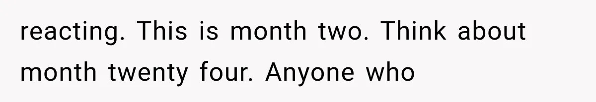 reacting. This is month two. Think about month twenty four. Anyone who
