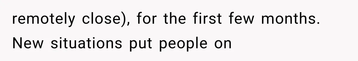 remotely close), for the first few months. New situations put people on